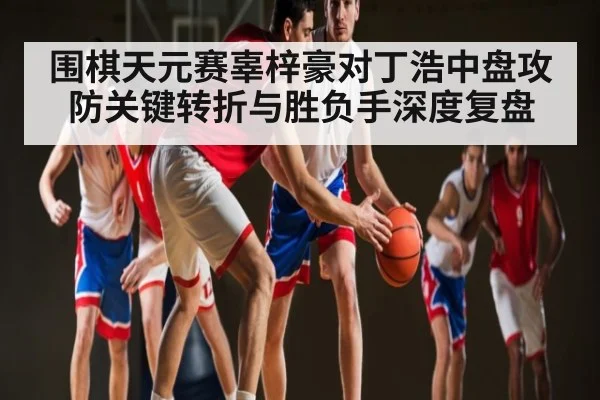 围棋天元赛辜梓豪对丁浩中盘攻防关键转折与胜负手深度复盘
